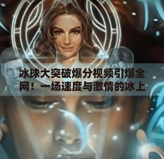 冰球大突破爆分视频引爆全网！一场速度与激情的冰上奇迹，如何点燃全民热血？冰球大突破爆分视频