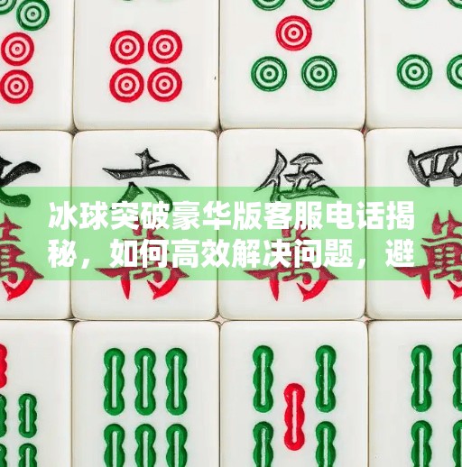 冰球突破豪华版客服电话揭秘，如何高效解决问题，避免踩坑？冰球突破豪华版客服电话